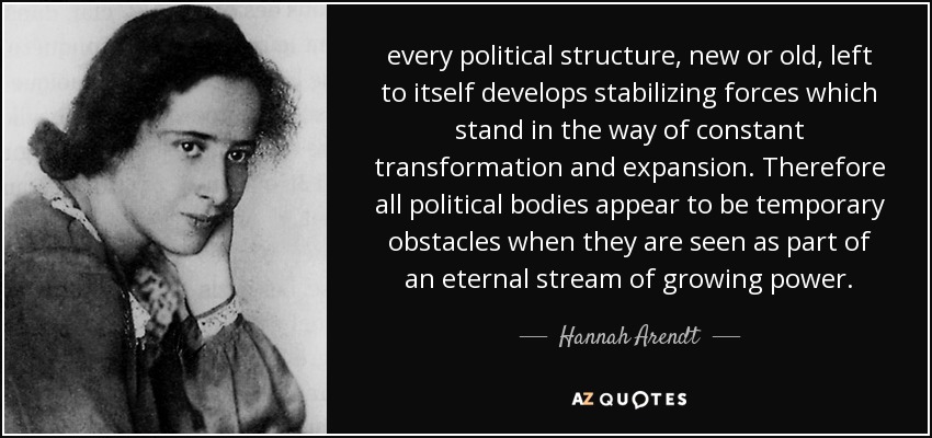 every political structure, new or old, left to itself develops stabilizing forces which stand in the way of constant transformation and expansion. Therefore all political bodies appear to be temporary obstacles when they are seen as part of an eternal stream of growing power. - Hannah Arendt