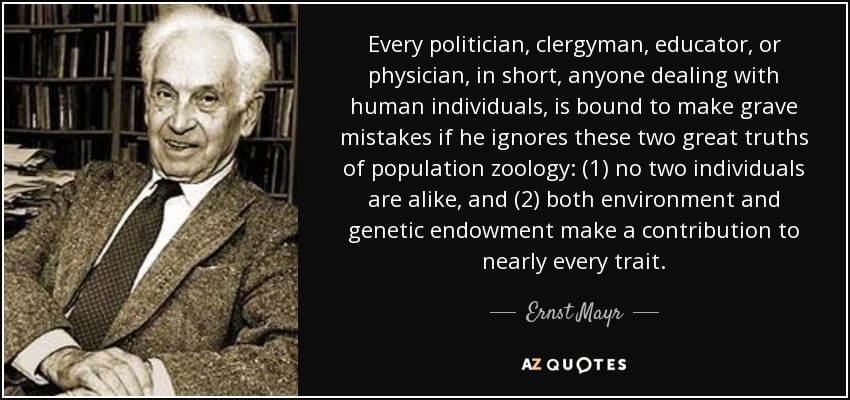 Every politician, clergyman, educator, or physician, in short, anyone dealing with human individuals, is bound to make grave mistakes if he ignores these two great truths of population zoology: (1) no two individuals are alike, and (2) both environment and genetic endowment make a contribution to nearly every trait. - Ernst Mayr