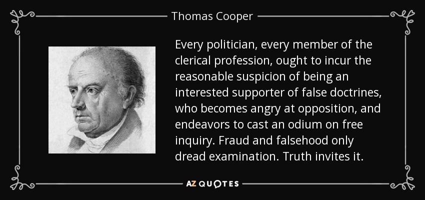 Every politician, every member of the clerical profession, ought to incur the reasonable suspicion of being an interested supporter of false doctrines, who becomes angry at opposition, and endeavors to cast an odium on free inquiry. Fraud and falsehood only dread examination. Truth invites it. - Thomas Cooper