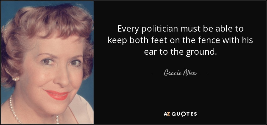 Every politician must be able to keep both feet on the fence with his ear to the ground. - Gracie Allen