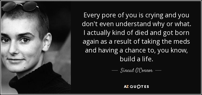 Every pore of you is crying and you don't even understand why or what. I actually kind of died and got born again as a result of taking the meds and having a chance to, you know, build a life. - Sinead O'Connor