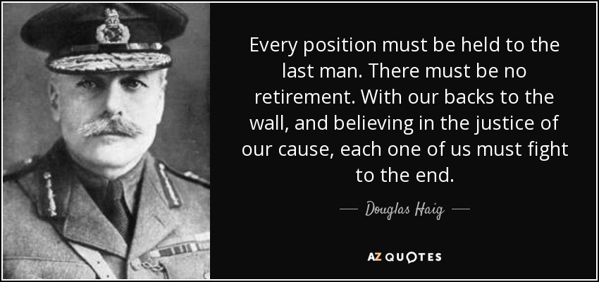 Every position must be held to the last man. There must be no retirement. With our backs to the wall, and believing in the justice of our cause, each one of us must fight to the end. - Douglas Haig, 1st Earl Haig