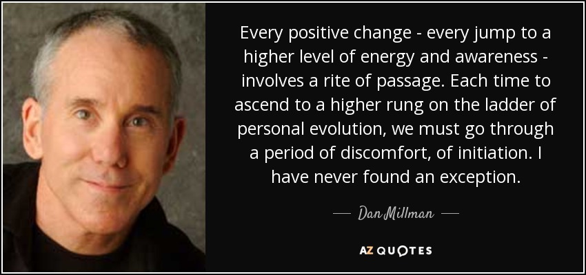 Every positive change - every jump to a higher level of energy and awareness - involves a rite of passage. Each time to ascend to a higher rung on the ladder of personal evolution, we must go through a period of discomfort, of initiation. I have never found an exception. - Dan Millman