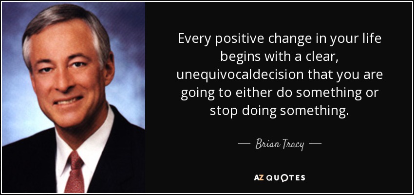 Every positive change in your life begins with a clear, unequivocaldecision that you are going to either do something or stop doing something. - Brian Tracy