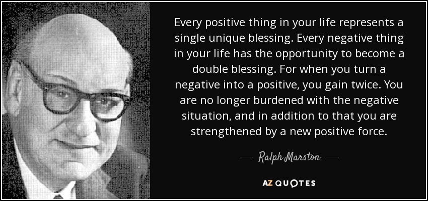 Every positive thing in your life represents a single unique blessing. Every negative thing in your life has the opportunity to become a double blessing. For when you turn a negative into a positive, you gain twice. You are no longer burdened with the negative situation, and in addition to that you are strengthened by a new positive force. - Ralph Marston