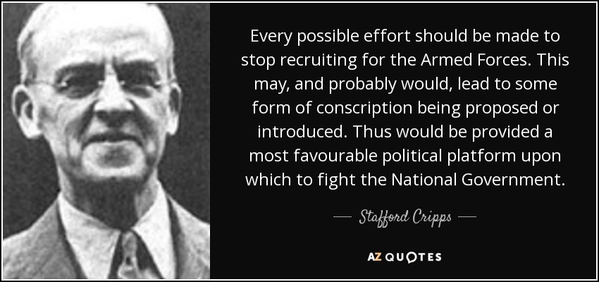 Every possible effort should be made to stop recruiting for the Armed Forces. This may, and probably would, lead to some form of conscription being proposed or introduced. Thus would be provided a most favourable political platform upon which to fight the National Government. - Stafford Cripps