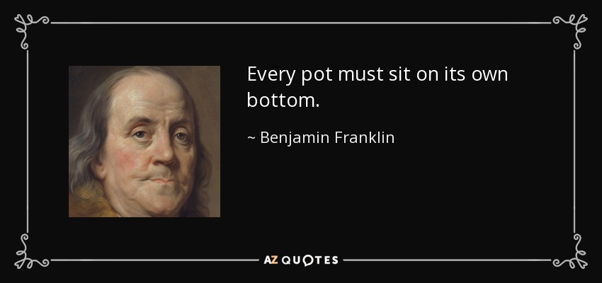 Every pot must sit on its own bottom. - Benjamin Franklin
