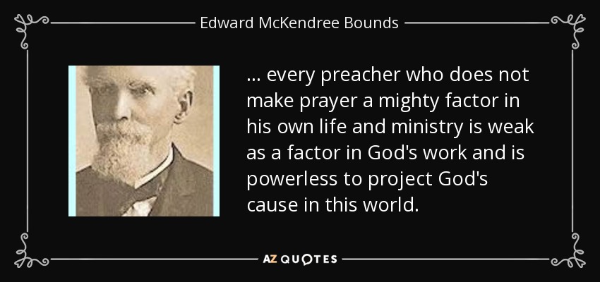 . . . every preacher who does not make prayer a mighty factor in his own life and ministry is weak as a factor in God's work and is powerless to project God's cause in this world. - Edward McKendree Bounds