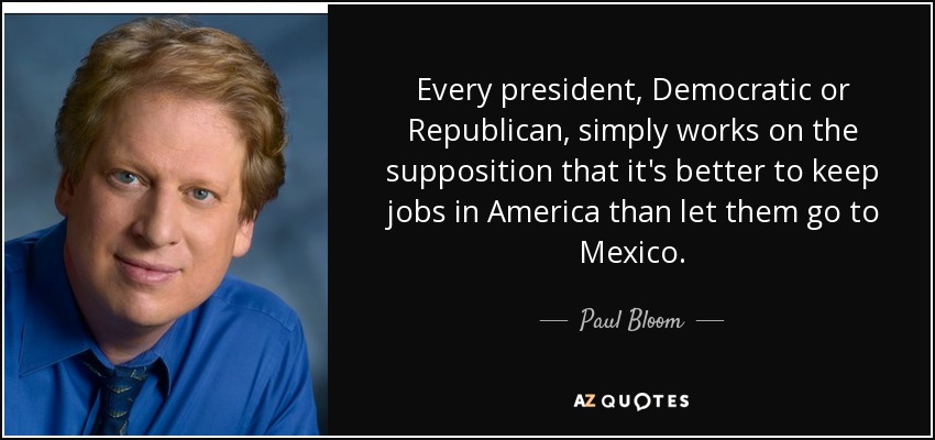 Every president, Democratic or Republican, simply works on the supposition that it's better to keep jobs in America than let them go to Mexico. - Paul Bloom