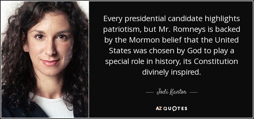 Every presidential candidate highlights patriotism, but Mr. Romneys is backed by the Mormon belief that the United States was chosen by God to play a special role in history, its Constitution divinely inspired. - Jodi Kantor