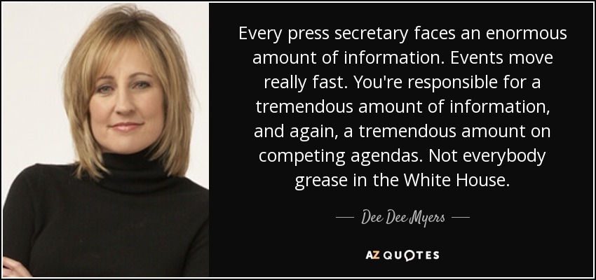 Every press secretary faces an enormous amount of information. Events move really fast. You're responsible for a tremendous amount of information, and again, a tremendous amount on competing agendas. Not everybody grease in the White House. - Dee Dee Myers