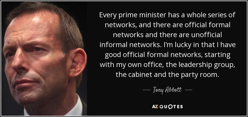 Every prime minister has a whole series of networks, and there are official formal networks and there are unofficial informal networks. I'm lucky in that I have good official formal networks, starting with my own office, the leadership group, the cabinet and the party room. - Tony Abbott