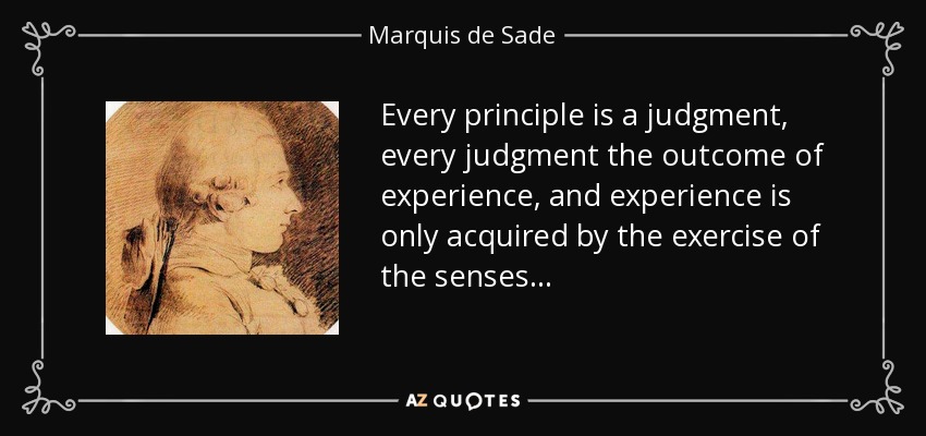 Every principle is a judgment, every judgment the outcome of experience, and experience is only acquired by the exercise of the senses . . . - Marquis de Sade