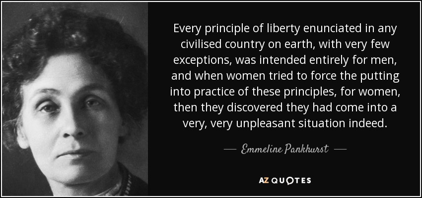 Every principle of liberty enunciated in any civilised country on earth, with very few exceptions, was intended entirely for men, and when women tried to force the putting into practice of these principles, for women, then they discovered they had come into a very, very unpleasant situation indeed. - Emmeline Pankhurst