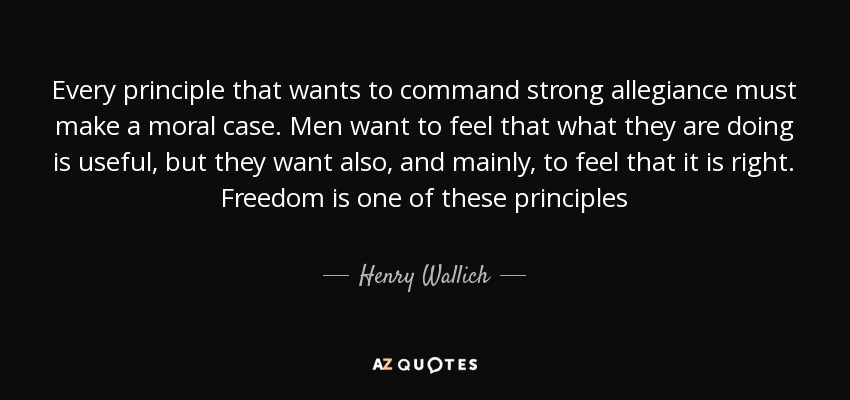 Every principle that wants to command strong allegiance must make a moral case. Men want to feel that what they are doing is useful, but they want also, and mainly, to feel that it is right. Freedom is one of these principles - Henry Wallich