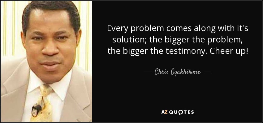 Every problem comes along with it's solution; the bigger the problem, the bigger the testimony. Cheer up! - Chris Oyakhilome