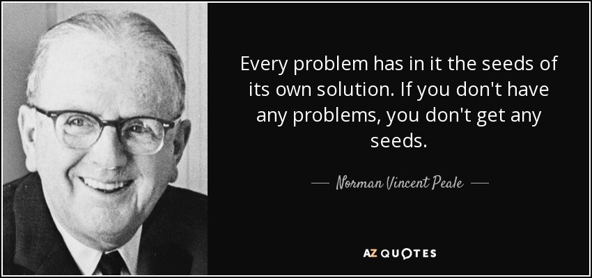Every problem has in it the seeds of its own solution. If you don't have any problems, you don't get any seeds. - Norman Vincent Peale