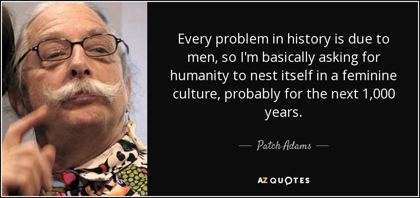 Every problem in history is due to men, so I'm basically asking for humanity to nest itself in a feminine culture, probably for the next 1,000 years. - Patch Adams