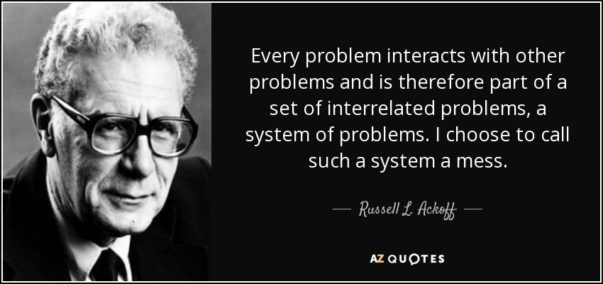 Every problem interacts with other problems and is therefore part of a set of interrelated problems, a system of problems. I choose to call such a system a mess. - Russell L. Ackoff