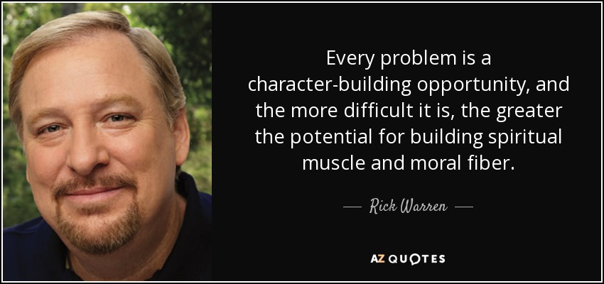 Every problem is a character-building opportunity, and the more difficult it is, the greater the potential for building spiritual muscle and moral fiber. - Rick Warren