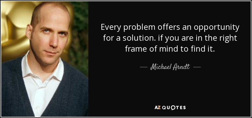 Every problem offers an opportunity for a solution. if you are in the right frame of mind to find it. - Michael Arndt