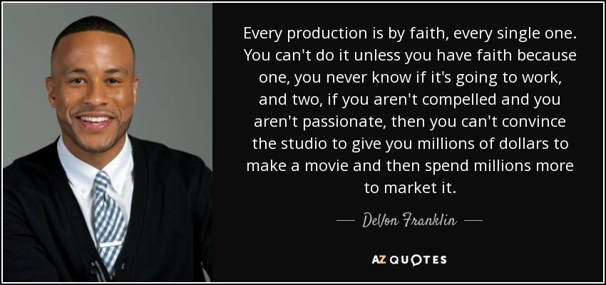 Every production is by faith, every single one. You can't do it unless you have faith because one, you never know if it's going to work, and two, if you aren't compelled and you aren't passionate, then you can't convince the studio to give you millions of dollars to make a movie and then spend millions more to market it. - DeVon Franklin