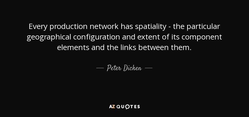 Every production network has spatiality - the particular geographical configuration and extent of its component elements and the links between them. - Peter Dicken