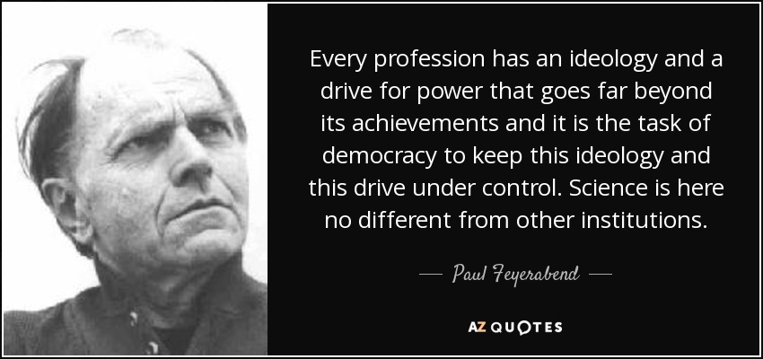 Every profession has an ideology and a drive for power that goes far beyond its achievements and it is the task of democracy to keep this ideology and this drive under control. Science is here no different from other institutions. - Paul Feyerabend