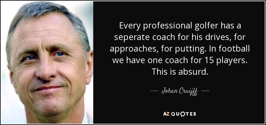 Every professional golfer has a seperate coach for his drives, for approaches, for putting. In football we have one coach for 15 players. This is absurd. - Johan Cruijff