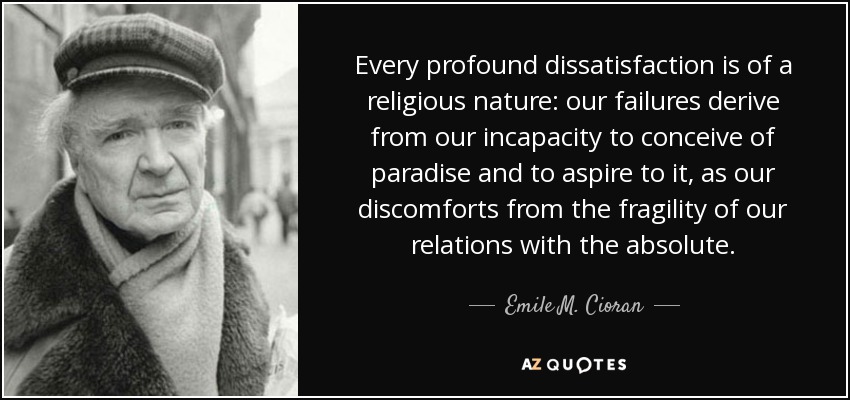 Every profound dissatisfaction is of a religious nature: our failures derive from our incapacity to conceive of paradise and to aspire to it, as our discomforts from the fragility of our relations with the absolute. - Emile M. Cioran