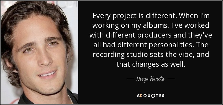 Every project is different. When I'm working on my albums, I've worked with different producers and they've all had different personalities. The recording studio sets the vibe, and that changes as well. - Diego Boneta