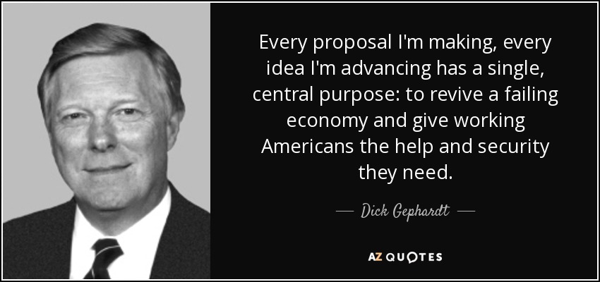 Every proposal I'm making, every idea I'm advancing has a single, central purpose: to revive a failing economy and give working Americans the help and security they need. - Dick Gephardt