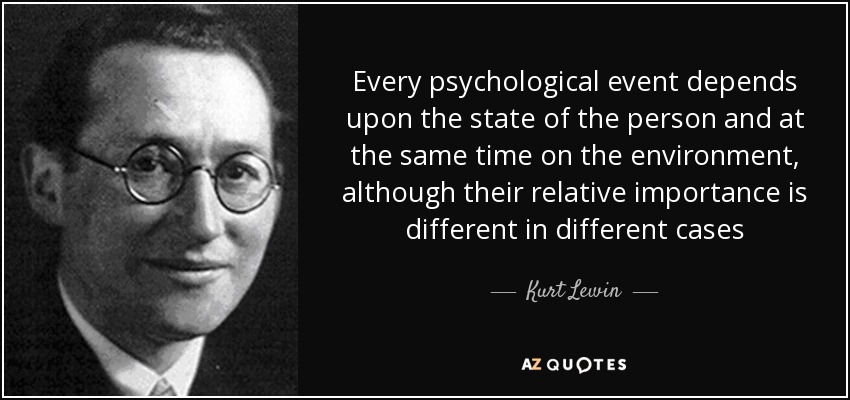 Every psychological event depends upon the state of the person and at the same time on the environment, although their relative importance is different in different cases - Kurt Lewin