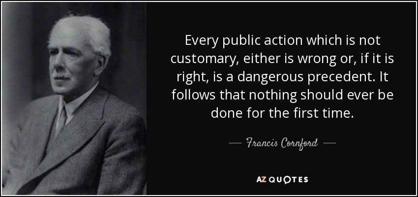 Every public action which is not customary, either is wrong or, if it is right, is a dangerous precedent. It follows that nothing should ever be done for the first time. - Francis Cornford