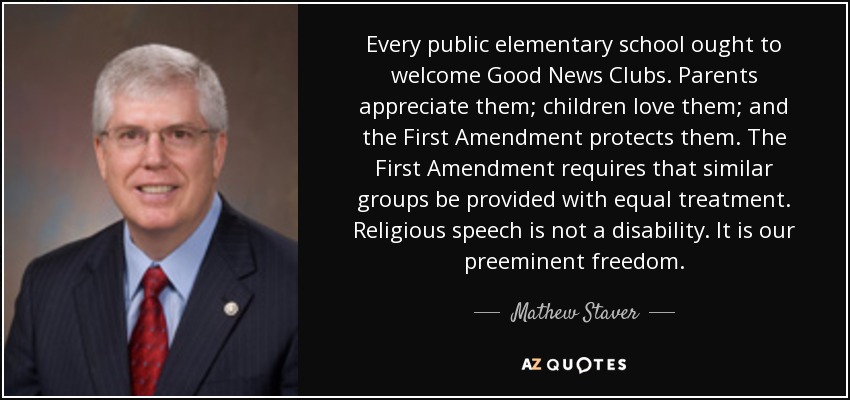 Every public elementary school ought to welcome Good News Clubs. Parents appreciate them; children love them; and the First Amendment protects them. The First Amendment requires that similar groups be provided with equal treatment. Religious speech is not a disability. It is our preeminent freedom. - Mathew Staver