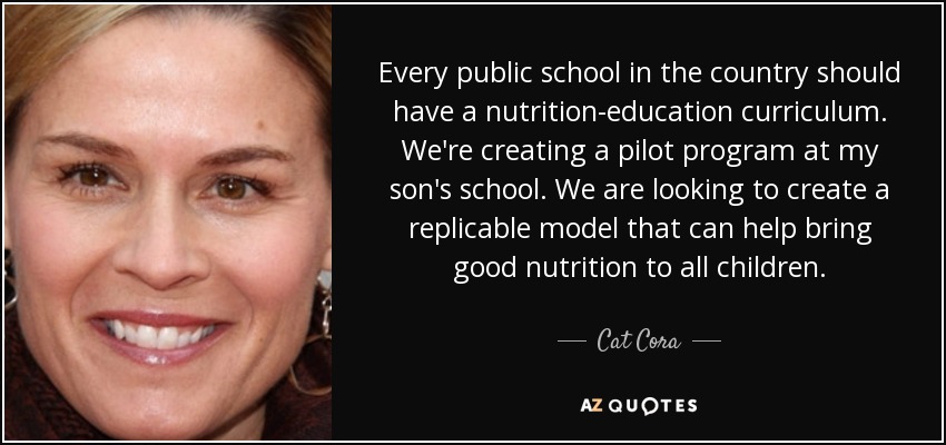 Every public school in the country should have a nutrition-education curriculum. We're creating a pilot program at my son's school. We are looking to create a replicable model that can help bring good nutrition to all children. - Cat Cora