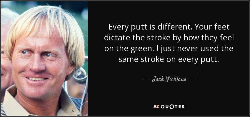 Every putt is different. Your feet dictate the stroke by how they feel on the green. I just never used the same stroke on every putt. - Jack Nicklaus