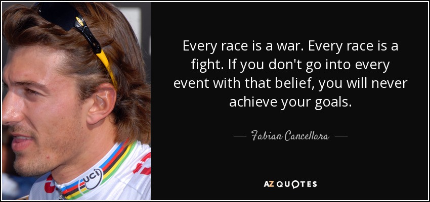 Every race is a war. Every race is a fight. If you don't go into every event with that belief, you will never achieve your goals. - Fabian Cancellara