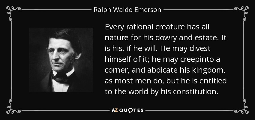Every rational creature has all nature for his dowry and estate. It is his, if he will. He may divest himself of it; he may creepinto a corner, and abdicate his kingdom, as most men do, but he is entitled to the world by his constitution. - Ralph Waldo Emerson