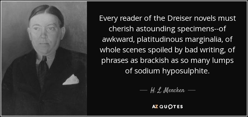 Every reader of the Dreiser novels must cherish astounding specimens--of awkward, platitudinous marginalia, of whole scenes spoiled by bad writing, of phrases as brackish as so many lumps of sodium hyposulphite. - H. L. Mencken