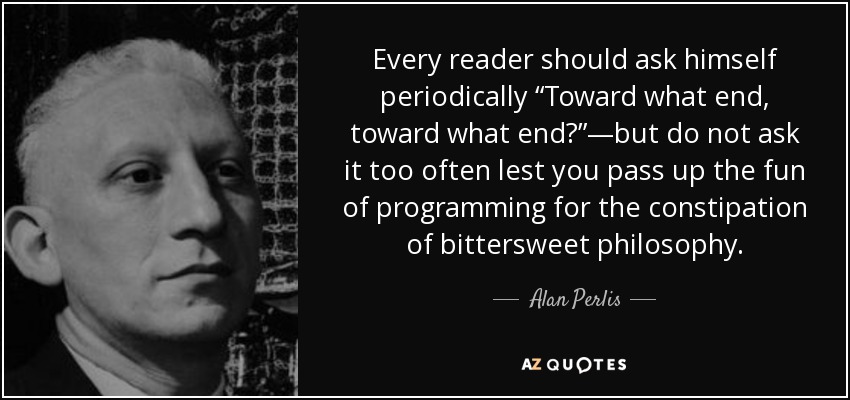 Every reader should ask himself periodically “Toward what end, toward what end?”—but do not ask it too often lest you pass up the fun of programming for the constipation of bittersweet philosophy. - Alan Perlis