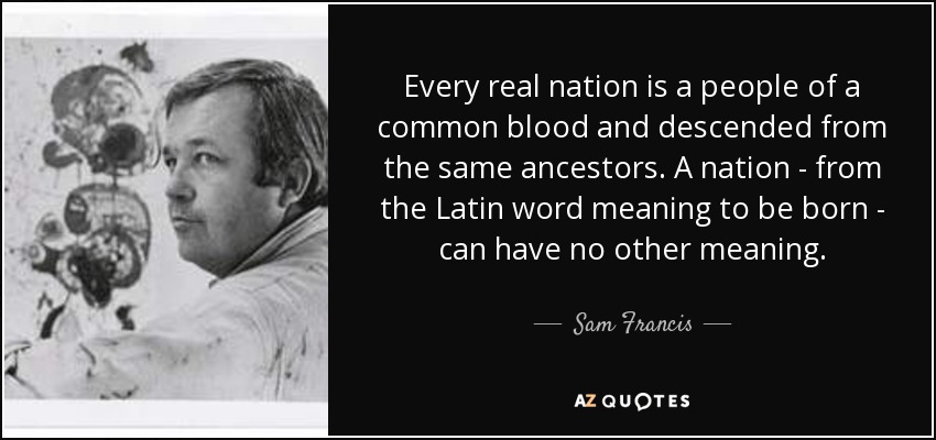 Every real nation is a people of a common blood and descended from the same ancestors. A nation - from the Latin word meaning to be born - can have no other meaning. - Sam Francis