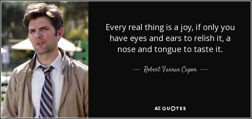Every real thing is a joy, if only you have eyes and ears to relish it, a nose and tongue to taste it. - Robert Farrar Capon