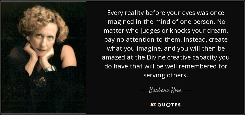 Every reality before your eyes was once imagined in the mind of one person. No matter who judges or knocks your dream, pay no attention to them. Instead, create what you imagine, and you will then be amazed at the Divine creative capacity you do have that will be well remembered for serving others. - Barbara Rose