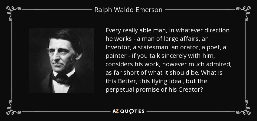 Every really able man, in whatever direction he works - a man of large affairs, an inventor, a statesman, an orator, a poet, a painter - if you talk sincerely with him, considers his work, however much admired, as far short of what it should be. What is this Better, this flying Ideal, but the perpetual promise of his Creator? - Ralph Waldo Emerson