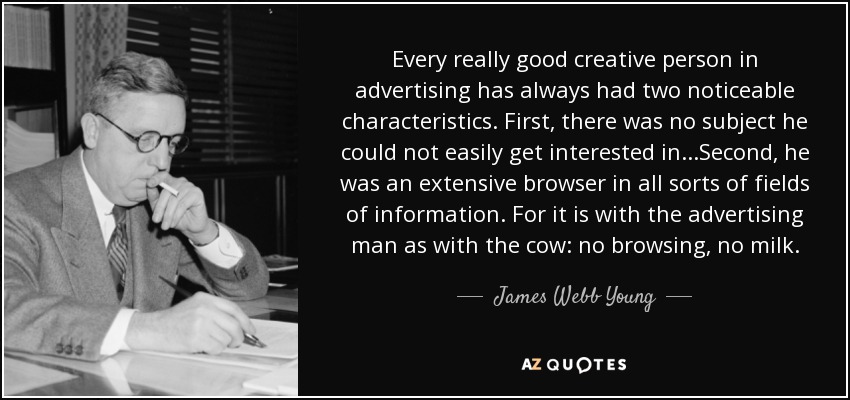 Every really good creative person in advertising has always had two noticeable characteristics. First, there was no subject he could not easily get interested in...Second, he was an extensive browser in all sorts of fields of information. For it is with the advertising man as with the cow: no browsing, no milk. - James Webb Young