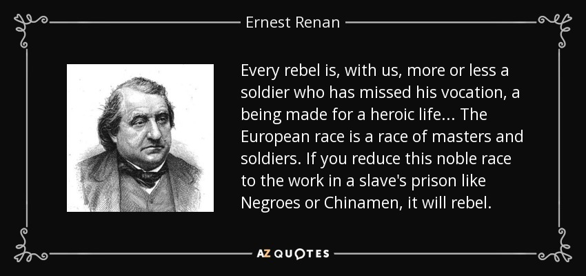 Every rebel is, with us, more or less a soldier who has missed his vocation, a being made for a heroic life ... The European race is a race of masters and soldiers. If you reduce this noble race to the work in a slave's prison like Negroes or Chinamen, it will rebel. - Ernest Renan