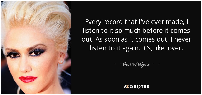 Every record that I've ever made, I listen to it so much before it comes out. As soon as it comes out, I never listen to it again. It's, like, over. - Gwen Stefani