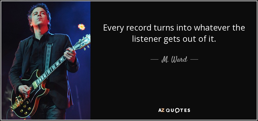 Every record turns into whatever the listener gets out of it. - M. Ward