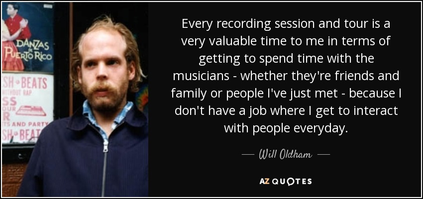 Every recording session and tour is a very valuable time to me in terms of getting to spend time with the musicians - whether they're friends and family or people I've just met - because I don't have a job where I get to interact with people everyday. - Will Oldham